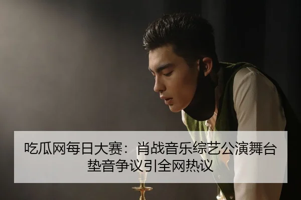 吃瓜网每日大赛：肖战音乐综艺公演舞台垫音争议引全网热议